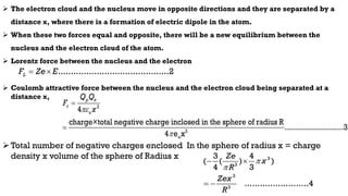  The electron cloud and the nucleus move in opposite directions and they are separated by a
distance x, where there is a formation of electric dipole in the atom.
 When these two forces equal and opposite, there will be a new equilibrium between the
nucleus and the electron cloud of the atom.
 Lorentz force between the nucleus and the electron
 Coulomb attractive force between the nucleus and the electron cloud being separated at a
distance x,
Total number of negative charges enclosed In the sphere of radius x = charge
density x volume of the sphere of Radius x
...........................................2
L
F Ze E
 
2
2
o
4
charge×total negative charge inclosed in the sphere of radius R
...........................3
4 e x
p e
c
o
Q Q
F
x




3
3
3
3
3 4
( ( ) )
4 3
.........................4
Ze
x
R
Zex
R


 
 
 