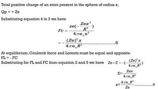 Total positive charge of an atom present in the sphere of radius x,
Qp = + Ze
Substituting equation 4 in 3 we have
At equilibrium, Coulomb force and Lorentz must be equal and opposite.
FL = - FC
Substituting for FL and FC from equation 2 and 5 we have
3
3
2
o
2
3
o
( )
4 e x
( )
.....................5
4 e
Zex
ze
R
Fc
Ze x
R




 
2
3
o
3
o
3
o
( )
( )
4 e
E=
4 e
4 e
x= ................6
Ze x
Ze E
R
Zex
R
R
Ze



   
 