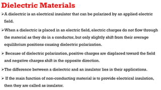 Dielectric Materials
A dielectric is an electrical insulator that can be polarized by an applied electric
field.
When a dielectric is placed in an electric field, electric charges do not flow through
the material as they do in a conductor, but only slightly shift from their average
equilibrium positions causing dielectric polarization.
 Because of dielectric polarization, positive charges are displaced toward the field
and negative charges shift in the opposite direction.
The difference between a dielectric and an insulator lies in their applications.
 If the main function of non-conducting material is to provide electrical insulation,
then they are called as insulator.
 