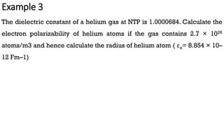 Example 3
The dielectric constant of a helium gas at NTP is 1.0000684. Calculate the
electron polarizability of helium atoms if the gas contains 2.7 × 1026
atoms/m3 and hence calculate the radius of helium atom ( εo= 8.854 × 10–
12 Fm–1)
 
