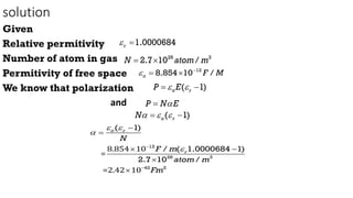solution
Given
Relative permitivity
Number of atom in gas
Permitivity of free space
We know that polarization
and
1.0000684
r
 
26 3
2.7 10 /
N atom m
 
12
8.854 10 /
o F M
 
 
( 1)
o r
P E
 
 
P N E


( 1)
o r
N  
 
8.854 10
=
=2.42 10
12
26 3
42 2
( 1)
/ ( 1.0000684 1)
2.7 10 /
o r
r
N
F m
atom m
Fm
 






 


 