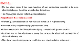 Cont…
On the other hand, if the main function of non-conducting material is to store
electrical charges then they are called as dielectrics.
 Ex: Mica, glass, plastic, water & polar molecules.
Properties of dielectric material
Generally, the dielectrics are non-metallic materials of high resistivity.
The have a very large energy gap (more than 3eV).
All the electrons in the dielectrics are tightly bound to their parent nucleus.
As there are no free electrons to carry the current, the electrical conductivity of
dielectrics is very low.
They have negative temperature coefficient and high insulation resistance.
 