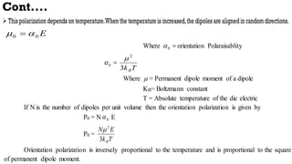 Cont....
E
0
0 
 
Where 
0
 orientation Polaraisablity

0

T
kB
3
2

Where  = Permanent dipole moment of a dipole
KB= Boltzmann constant
T = Absolute temperature of the die electric
If N is the number of dipoles per unit volume then the orientation polarization is given by
P0 = N 0
 E
P0 =
T
k
E
N
B
3
2

Orientation polarization is inversely proportional to the temperature and is proportional to the square
of permanent dipole moment.
 
