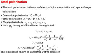 Total polarization
The total polarization is the sum of electronic,ionic,orentation and space charge
polarization
Orentation polarization
Total polarization
 Total polarizablity
Here is very small and it can be neglected
This equation is known as Langevin-Debye equation
o o
P N E


T e i o s
P p p p p
   
T e i o s
    
   
s

T e i o
   
  
2 2
3
2
1 1
4 ( )
3
T o
o
e
R
M m KT

 

    
T T
P N E


2 2
3
2
1 1
(4 ( ) )
3
T o
o
e
P NE R
M m KT



    
 
