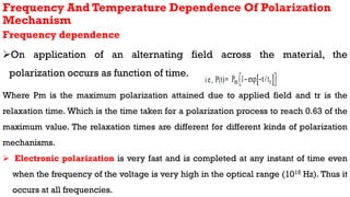 Frequency And Temperature Dependence Of Polarization
Mechanism
Frequency dependence
On application of an alternating field across the material, the
polarization occurs as function of time.
Where Pm is the maximum polarization attained due to applied field and tr is the
relaxation time. Which is the time taken for a polarization process to reach 0.63 of the
maximum value. The relaxation times are different for different kinds of polarization
mechanisms.
 Electronic polarization is very fast and is completed at any instant of time even
when the frequency of the voltage is very high in the optical range (1015 Hz). Thus it
occurs at all frequencies.
 