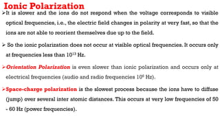 Ionic Polarization
It is slower and the ions do not respond when the voltage corresponds to visible
optical frequencies, i.e., the electric field changes in polarity at very fast, so that the
ions are not able to reorient themselves due up to the field.
 So the ionic polarization does not occur at visible optical frequencies. It occurs only
at frequencies less than 1013 Hz.
Orientation Polarization is even slower than ionic polarization and occurs only at
electrical frequencies (audio and radio frequencies 106 Hz).
Space-charge polarization is the slowest process because the ions have to diffuse
(jump) over several inter atomic distances. This occurs at very low frequencies of 50
- 60 Hz (power frequencies).
 
