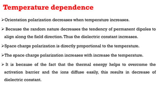 Temperature dependence
Orientation polarization decreases when temperature increases.
 Because the random nature decreases the tendency of permanent dipoles to
align along the field direction.Thus the dielectric constant increases.
Space charge polarization is directly proportional to the temperature.
The space charge polarization increases with increase the temperature.
 It is because of the fact that the thermal energy helps to overcome the
activation barrier and the ions diffuse easily, this results in decrease of
dielectric constant.
 