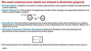 Electric Dipole: A dipole is an entity in which equal positive and negative charges are separated by
a small distance..
Dipole Moment (µ): The product of magnitude of either of the charges and separation distance b/w
them is called Dipole moment.
µ = q . d  c – m
Permittivity: The Permittivity represents the easily polarizable nature of the dielectric or medium
denoted by ‘Є’ and the permittivity of free space or air is denoted by Є0. Its unit is Farad / Meter: Є0 =
8.854 x10-12 F/m
Dielectric Constant or Relative Permittivity: Dielectric Constant is the ratio between the
permittivity of the medium to the permittivity of free space.
The characteristics of a dielectric material are determined by the dielectric constant and it has no
units.
d
q -q
0


 
r
The most common term which are related to dielectric property
 