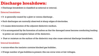Discharge breakdown:
Discharge breakdown is classified as external or internal.
External breakdown
It is generally caused by a glow or corona discharge .
Such discharges are normally observed at sharp edges of electrodes.
It causes deterioration of the adjacent dielectric medium.
It is accompanied by the formation of carbon so that the damaged areas become conducting leading
to power arc and complete failure of the dielectric.
 Dust or moisture on the surface of the dielectric may also cause external discharge breakdown.
Internal breakdown
occurs when the insulator contains blocked gas bubbles .
If large number of gas bubbles is present, this can occur even at low voltages.
 