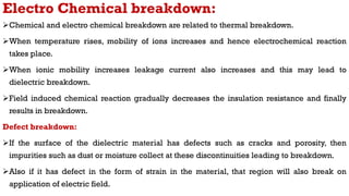 Electro Chemical breakdown:
Chemical and electro chemical breakdown are related to thermal breakdown.
When temperature rises, mobility of ions increases and hence electrochemical reaction
takes place.
When ionic mobility increases leakage current also increases and this may lead to
dielectric breakdown.
Field induced chemical reaction gradually decreases the insulation resistance and finally
results in breakdown.
Defect breakdown:
If the surface of the dielectric material has defects such as cracks and porosity, then
impurities such as dust or moisture collect at these discontinuities leading to breakdown.
Also if it has defect in the form of strain in the material, that region will also break on
application of electric field.
 