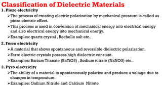 Classification of Dielectric Materials
1. Piezo electricity
The process of creating electric polarization by mechanical pressure is called as
piezo electric effect.
This process is used in conversion of mechanical energy into electrical energy
and also electrical energy into mechanical energy.
Examples: quartz crystal , Rochelle salt etc.,
2. Ferro electricity
A material that shows spontaneous and reversible dielectric polarization.
Ferro electric crystals possess high dielectric constant.
Examples: Barium Titanate (BaTiO3) , Sodium nitrate (NaNO3) etc..
3. Pyro electricity
The ability of a material to spontaneously polarize and produce a voltage due to
changes in temperature.
Examples: Gallium Nitride and Calcium Nitrate
 