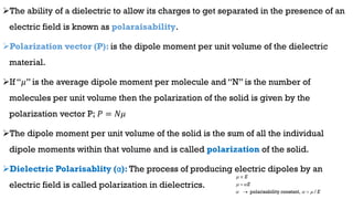 The ability of a dielectric to allow its charges to get separated in the presence of an
electric field is known as polaraisability.
Polarization vector (P): is the dipole moment per unit volume of the dielectric
material.
If “𝜇” is the average dipole moment per molecule and “N” is the number of
molecules per unit volume then the polarization of the solid is given by the
polarization vector P; 𝑃 = 𝑁𝜇
The dipole moment per unit volume of the solid is the sum of all the individual
dipole moments within that volume and is called polarization of the solid.
Dielectric Polarisablity (α): The process of producing electric dipoles by an
electric field is called polarization in dielectrics.
polarisability constant, /
E
E
E

 
  


 
 