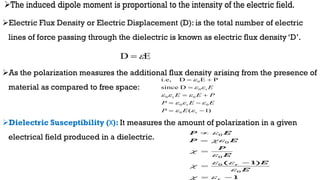 Electric Flux Density or Electric Displacement (D): is the total number of electric
lines of force passing through the dielectric is known as electric flux density ‘D’.
As the polarization measures the additional flux density arising from the presence of
material as compared to free space:
Dielectric Susceptibility (Χ): It measures the amount of polarization in a given
electrical field produced in a dielectric.
)
1
(
D
since
P
E
D
i.e,
r
0
0
r
0
0
r
0
r
0
0




















E
P
E
E
P
P
E
E
E
0
0
0
0
0
( 1)
1
r
P E
P E
P
E
E
E




 


 





 
E
D 

 