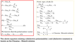 )
2
...(
).........
1
(
on vector
polarizati
the
known that
We
)
1
.........(
..........
)
3
1
(
)
3
1
(
3
3
)
3
(
0
0
0
0
0
0













r
e
e
e
e
e
e
e
e
e
i
e
E
P
N
E
N
P
E
N
N
P
E
N
P
N
P
P
N
E
N
P
P
E
N
P
E
N
P

















relation
Mosotti
Classius
......
2
1
3
)
1
3
1
(
1
3
)
1
3
1
(
3
)
1
(
3
1
)
1
(
3
1
)
1
(
3
1
)
1
(
)
3
1
(
)
2
(
&
)
1
..(
eq
From
0
0
0
0
0
0
0
0
0
0
0






















r
r
e
r
e
r
e
r
e
e
r
e
e
r
e
e
r
e
e
N
N
N
N
N
E
E
N
N
E
E
N
N
E
N
E
N
ns






























The above equation relating α(dielectric polaraisablity ) and (dielectric constant) is
known as the Clausius – Mosotti relation.
 