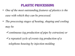 PLASTIC PROCESSING
• One of the most outstanding features of plastics is the
ease with which they can be processed.
• The processing stages of heating, shaping and cooling
may be
continuous (eg production of pipe by extrusion) or
a repeated cycle of events (eg production of a
telephone housing by injection molding
 