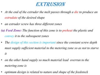 Extrusion
• At the end of the extruder the melt passes through a die to produce an
extrudate of the desired shape
• an extruder screw has three different zones
(a) Feed Zone: The function of this zone is to preheat the plastic and
convey it to the subsequent zones
• The design of this section is important since the constant screw depth
must supply sufficient material to the metering zone so as not to starve
it
• on the other hand supply so much material lead overrun to the
metering zone is
• optimum design is related to nature and shape of the feedstock
 