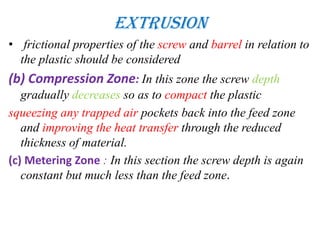Extrusion
• frictional properties of the screw and barrel in relation to
the plastic should be considered
(b) Compression Zone: In this zone the screw depth
gradually decreases so as to compact the plastic
squeezing any trapped air pockets back into the feed zone
and improving the heat transfer through the reduced
thickness of material.
(c) Metering Zone : In this section the screw depth is again
constant but much less than the feed zone.
 