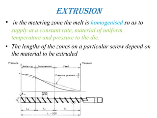 Extrusion
• in the metering zone the melt is homogenised so as to
supply at a constant rate, material of uniform
temperature and pressure to the die.
• The lengths of the zones on a particular screw depend on
the material to be extruded
 