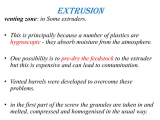 Extrusion
venting zone: in Some extruders.
• This is principally because a number of plastics are
hygroscopic - they absorb moisture from the atmosphere.
• One possibility is to pre-dry the feedstock to the extruder
but this is expensive and can lead to contamination.
• Vented barrels were developed to overcome these
problems.
• in the first part of the screw the granules are taken in and
melted, compressed and homogenised in the usual way.
 
