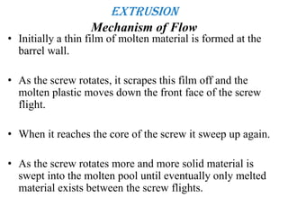 Extrusion
Mechanism of Flow
• Initially a thin film of molten material is formed at the
barrel wall.
• As the screw rotates, it scrapes this film off and the
molten plastic moves down the front face of the screw
flight.
• When it reaches the core of the screw it sweep up again.
• As the screw rotates more and more solid material is
swept into the molten pool until eventually only melted
material exists between the screw flights.
 