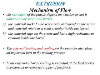 Extrusion
Mechanism of Flow
• the movement of the plastic depend on whether or not it
adheres to the screw and barrel.
a) the material sticks to the screw only and therefore the screw
and material rotate as a solid cylinder inside the barrel.
b) the material slips on the screw and has a high resistance to
rotation inside the barrel.
• The external heating and cooling on the extruder also plays
an important part in the melting process.
• In all extruders, barrel cooling is essential at the feed pocket
to ensure an unrestricted supply of feedstock
 