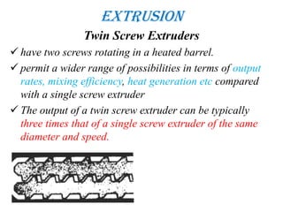 Extrusion
Twin Screw Extruders
 have two screws rotating in a heated barrel.
 permit a wider range of possibilities in terms of output
rates, mixing efficiency, heat generation etc compared
with a single screw extruder
 The output of a twin screw extruder can be typically
three times that of a single screw extruder of the same
diameter and speed.
 