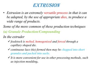 Extrusion
• Extrusion is an extremely versatile process in that it can
be adapted, by the use of appropriate dies, to produce a
wide range of products.
Some of the more common of these production techniques
(a) Granule Production/Compounding
In the extruder
 feedstock is melted, homogenised and forced through a
capillary shaped die.
 continuous lace (tie) formed then may be chopped into short
granules and packed into sacks.
 It is more convenient for use in other processing methods, such
as injection moulding.
 