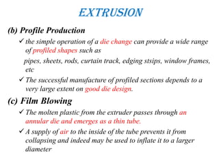 Extrusion
(b) Profile Production
 the simple operation of a die change can provide a wide range
of profiled shapes such as
pipes, sheets, rods, curtain track, edging stsips, window frames,
etc
 The successful manufacture of profiled sections depends to a
very large extent on good die design.
(c) Film Blowing
 The molten plastic from the extruder passes through an
annular die and emerges as a thin tube.
 A supply of air to the inside of the tube prevents it from
collapsing and indeed may be used to inflate it to a larger
diameter
 