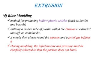 Extrusion
(d) Blow Moulding
 method for producing hollow plastic articles (such as bottles
and barrels)
 Initially a molten tube of plastic called the Parison is extruded
through an annular die.
 A mould then closes round the parison and a jet of gas inflates
it
 During moulding, the inflation rate and pressure must be
carefully selected so that the parison does not burst.
 