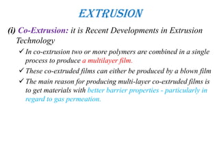 Extrusion
(i) Co-Extrusion: it is Recent Developments in Extrusion
Technology
 In co-extrusion two or more polymers are combined in a single
process to produce a multilayer film.
 These co-extruded films can either be produced by a blown film
 The main reason for producing multi-layer co-extruded films is
to get materials with better barrier properties - particularly in
regard to gas permeation.
 