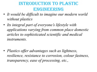 Introduction to plastic
engineering
• It would be difficult to imagine our modern world
without plastics
• Its integral part of everyone’s lifestyle with
applications varying from common place domestic
articles to sophisticated scientific and medical
instruments.
• Plastics offer advantages such as lightness,
resilience, resistance to corrosion, colour fastness,
transparency, ease of processing, etc.,
 