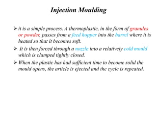 Injection Moulding
it is a simple process. A thermoplastic, in the form of granules
or powder, passes from a feed hopper into the barrel where it is
heated so that it becomes soft.
 It is then forced through a nozzle into a relatively cold mould
which is clamped tightly closed.
When the plastic has had sufficient time to become solid the
mould opens, the article is ejected and the cycle is repeated.
 