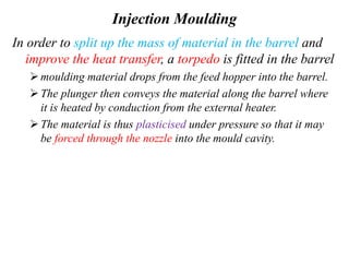 Injection Moulding
In order to split up the mass of material in the barrel and
improve the heat transfer, a torpedo is fitted in the barrel
moulding material drops from the feed hopper into the barrel.
The plunger then conveys the material along the barrel where
it is heated by conduction from the external heater.
The material is thus plasticised under pressure so that it may
be forced through the nozzle into the mould cavity.
 