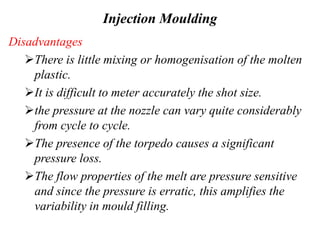 Injection Moulding
Disadvantages
There is little mixing or homogenisation of the molten
plastic.
It is difficult to meter accurately the shot size.
the pressure at the nozzle can vary quite considerably
from cycle to cycle.
The presence of the torpedo causes a significant
pressure loss.
The flow properties of the melt are pressure sensitive
and since the pressure is erratic, this amplifies the
variability in mould filling.
 