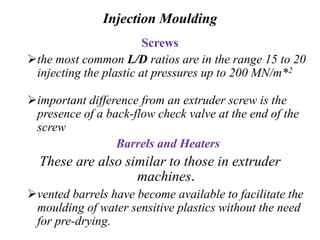 Injection Moulding
Screws
the most common L/D ratios are in the range 15 to 20
injecting the plastic at pressures up to 200 MN/m*2
important difference from an extruder screw is the
presence of a back-flow check valve at the end of the
screw
Barrels and Heaters
These are also similar to those in extruder
machines.
vented barrels have become available to facilitate the
moulding of water sensitive plastics without the need
for pre-drying.
 