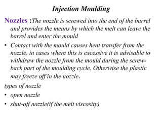 Injection Moulding
Nozzles :The nozzle is screwed into the end of the barrel
and provides the means by which the melt can leave the
barrel and enter the mould
• Contact with the mould causes heat transfer from the
nozzle. in cases where this is excessive it is advisable to
withdraw the nozzle from the mould during the screw-
back part of the moulding cycle. Otherwise the plastic
may freeze off in the nozzle.
types of nozzle
• open nozzle
• shut-off nozzle(if the melt viscosity)
 
