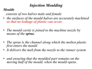 Injection Moulding
Moulds
consists of two halves male and female
• the surfaces of the mould halves are accurately machined
so that no leakage of plastic can occur.
• The mould cavity is joined to the machine nozzle by
means of the sprue.
• The sprue is the channel along which the molten plastic
first enters the mould
• It delivers the melt from the nozzle to the runner system
• and ensuring that the moulded part remains on the
moving half of the mould, when the mould opens.
 