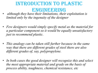 Introduction to plastic
engineering
• although they have their limitations, their exploitation is
limited only by the ingenuity of the designer
• Few designers would simply specify metal as the material for
a particular component so it would be equally unsatisfactory
just to recommend plastic.
• This analogy can be taken still further because in the same
way that there are different grades of steel there are also
different grades of, say, polypropylene.
• In both cases the good designer will recognize this and select
the most appropriate material and grade on the basis of
process ability, toughness, chemical resistance, etc
 