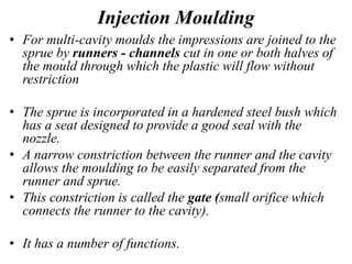 Injection Moulding
• For multi-cavity moulds the impressions are joined to the
sprue by runners - channels cut in one or both halves of
the mould through which the plastic will flow without
restriction
• The sprue is incorporated in a hardened steel bush which
has a seat designed to provide a good seal with the
nozzle.
• A narrow constriction between the runner and the cavity
allows the moulding to be easily separated from the
runner and sprue.
• This constriction is called the gate (small orifice which
connects the runner to the cavity).
• It has a number of functions.
 