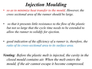 Injection Moulding
• so as to minimize heat transfer to the mould. However, the
cross sectional area of the runner should be large.
• so that it presents little resistance to the flow of the plastic
but not so large that the cycle time needs to be extended to
allow the runner to solidify for ejection.
• good indication of the efficiency of a runner is, therefore, the
ratio of its cross-sectional area to its surface area.
Venting: Before the plastic melt is injected, the cavity in the
closed mould contains air. When the melt enters the
mould, if the air cannot escape it become compressed.
 