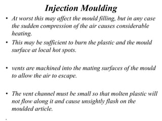 Injection Moulding
• At worst this may affect the mould filling, but in any case
the sudden compression of the air causes considerable
heating.
• This may be sufficient to burn the plastic and the mould
surface at local hot spots.
• vents are machined into the mating surfaces of the mould
to allow the air to escape.
• The vent channel must be small so that molten plastic will
not flow along it and cause unsightly flash on the
moulded article.
.
 