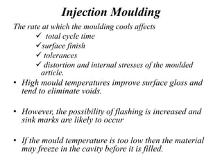 Injection Moulding
The rate at which the moulding cools affects
 total cycle time
surface finish
 tolerances
 distortion and internal stresses of the moulded
article.
• High mould temperatures improve surface gloss and
tend to eliminate voids.
• However, the possibility of flashing is increased and
sink marks are likely to occur
• If the mould temperature is too low then the material
may freeze in the cavity before it is filled.
 