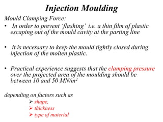 Injection Moulding
Mould Clamping Force:
• In order to prevent ‘flashing’ i.e. a thin film of plastic
escaping out of the mould cavity at the parting line
• it is necessary to keep the mould tightly closed during
injection of the molten plastic.
• Practical experience suggests that the clamping pressure
over the projected area of the moulding should be
between 10 and 50 MN/m2
depending on factors such as
 shape,
 thickness
 type of material
 