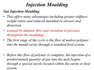 Injection Moulding
Gas Injection Moulding
• This offers many advantages including greater stiffness
weight ratios and reduced moulded-in stresses and
distortion.
• (caused by laminar flow and variation in pressure
throughout the moulding)
• The first stage of the cycle is the flow of molten polymer
into the mould cavity through a standard feed system.
• Before this flow of polymer is complete, the injection of a
predetermined quantity of gas into the melt begins
through a special nozzle located within the cavity or feed
system.
 