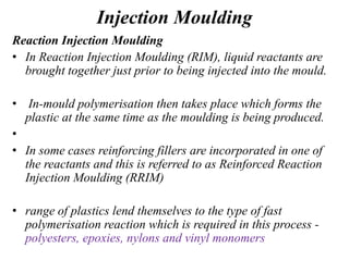 Injection Moulding
Reaction Injection Moulding
• In Reaction Injection Moulding (RIM), liquid reactants are
brought together just prior to being injected into the mould.
• In-mould polymerisation then takes place which forms the
plastic at the same time as the moulding is being produced.
•
• In some cases reinforcing fillers are incorporated in one of
the reactants and this is referred to as Reinforced Reaction
Injection Moulding (RRIM)
• range of plastics lend themselves to the type of fast
polymerisation reaction which is required in this process -
polyesters, epoxies, nylons and vinyl monomers
 