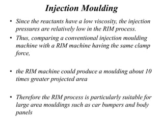 Injection Moulding
• Since the reactants have a low viscosity, the injection
pressures are relatively low in the RIM process.
• Thus, comparing a conventional injection moulding
machine with a RIM machine having the same clamp
force,
• the RIM machine could produce a moulding about 10
times greater projected area
• Therefore the RIM process is particularly suitable for
large area mouldings such as car bumpers and body
panels
 