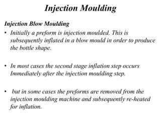 Injection Moulding
Injection Blow Moulding
• Initially a preform is injection moulded. This is
subsequently inflated in a blow mould in order to produce
the bottle shape.
• In most cases the second stage inflation step occurs
Immediately after the injection moulding step.
• but in some cases the preforms are removed from the
injection moulding machine and subsequently re-heated
for inflation.
 