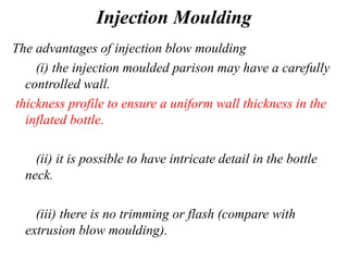 Injection Moulding
The advantages of injection blow moulding
(i) the injection moulded parison may have a carefully
controlled wall.
thickness profile to ensure a uniform wall thickness in the
inflated bottle.
(ii) it is possible to have intricate detail in the bottle
neck.
(iii) there is no trimming or flash (compare with
extrusion blow moulding).
 