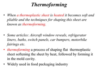 Thermoforming
• When a thermoplastic sheet is heated it becomes soft and
pliable and the techniques for shaping this sheet are
known as thermoforming.
• Some articles: Aircraft window reveals, refrigerator
liners, baths, switch panels, car bumpers, motorbike
fairings etc.
• thermoforming a process of shaping flat thermoplastic
sheet softening the sheet by heat, followed by forming it
in the mold cavity.
• Widely used in food packaging industry
 