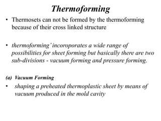 Thermoforming
• Thermosets can not be formed by the thermoforming
because of their cross linked structure
• thermoforming’incoroporates a wide range of
possibilities for sheet forming but basically there are two
sub-divisions - vacuum forming and pressure forming.
(a) Vacuum Forming
• shaping a preheated thermoplastic sheet by means of
vacuum produced in the mold cavity
 